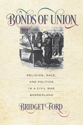 Bonds of Union: Religion, Race, and Politics in a Civil War Borderland by Ford, Bridget