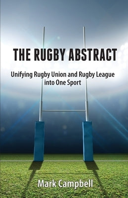 The Rugby Abstract: Unifying Rugby Union and Rugby League into One Sport by Campbell, Mark