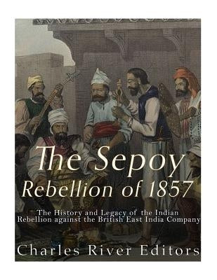 The Sepoy Rebellion of 1857: The History and Legacy of the Indian Rebellion against the British East India Company by Charles River Editors