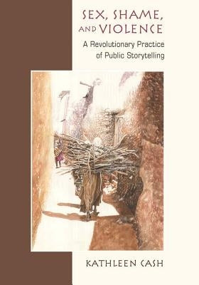 Sex, Shame, and Violence: A Revolutionary Practice of Public Storytelling in Poor Communities by Cash, Kathleen