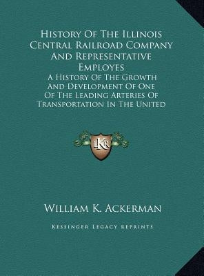 History Of The Illinois Central Railroad Company And Representative Employes: A History Of The Growth And Development Of One Of The Leading Arteries O by Ackerman, William K.