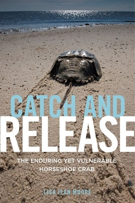 Catch and Release: The Enduring Yet Vulnerable Horseshoe Crab by Moore, Lisa Jean