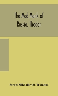 The mad monk of Russia, Iliodor: life, memoirs, and confessions of Sergei Michailovich Trufanoff (Iliodor) illustrated with photographs by Mikhailovich Trufanov, Sergei