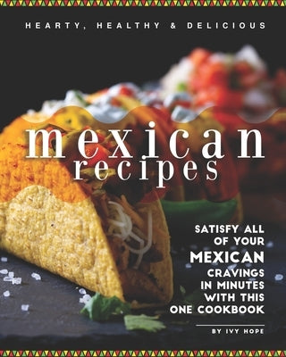 Hearty, Healthy & Delicious Mexican Recipes: Satisfy All of Your Mexican Cravings in Minutes with This One Cookbook by Hope, Ivy