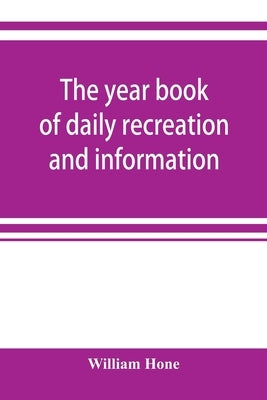 The year book of daily recreation and information: concerning remarkable men and manners, times and seasons, solemnities and merry-makings, antiquitie by Hone, William