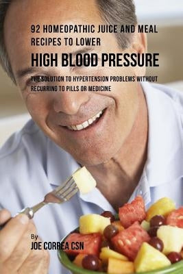 92 Homeopathic Juice and Meal Recipes to Lower High Blood Pressure: The Solution to Hypertension Problems without Recurring to Pills or Medicine by Correa Csn, Joe
