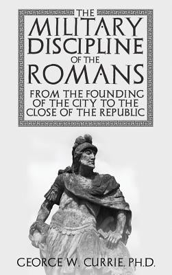 The Military Discipline of the Romans from the Founding of the City to the Close of the Republic by Currie, George