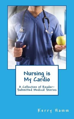Nursing is My Cardio: A Collection of Reader-Submitted Medical Stories by Hamm, Kerry