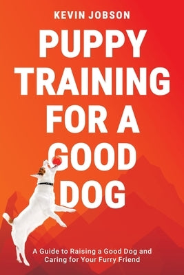 Puppy Training for a Good Dog: A Guide to Raising a Good Dog and Caring for Your Furry Friend by Jobson, Kevin
