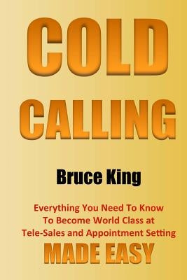 Cold Calling: Everything You Need To Know To Become World Class At Tele-Sales And Appointment Setting - Made Easy by King, Bruce