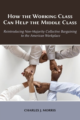 How the Working Class Can Help the Middle Class: Reintroducing Non-Majority Collective Bargaining to the American Workplace by Morris, Charles J.