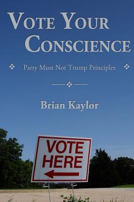 Vote Your Conscience: Party Must Not Trump Principles by Kaylor, Brian