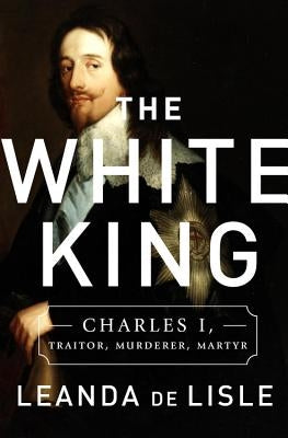 The White King: Charles I, Traitor, Murderer, Martyr by de Lisle, Leanda