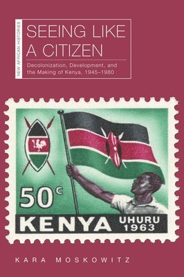 Seeing Like a Citizen: Decolonization, Development, and the Making of Kenya, 1945-1980 by Moskowitz, Kara