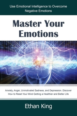 Master Your Emotions: Use Emotional Intelligence to Overcome Negative Emotions: Anxiety, Anger, Unmotivated Sadness, and Depression. Discove by King, Ethan