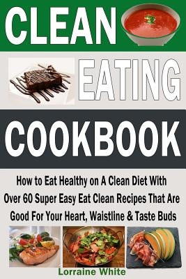 Clean Eating Cookbook: How to Eat Healthy on A Clean Diet With Over 60 Super Easy Eat Clean Recipes That Are Good For Your Heart, Waistline & by White, Lorraine
