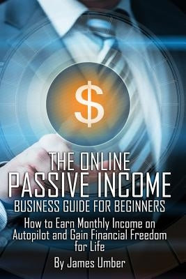 The Online Passive Income Business Guide for Beginners: How to Earn Monthly Income on Autopilot and Gain Financial Freedom for Life by Umber, James