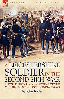 A Leicestershire Soldier in the Second Sikh War: Recollections of a Corporal of the 32nd Regiment of Foot in India 1848-49 by Ryder, John