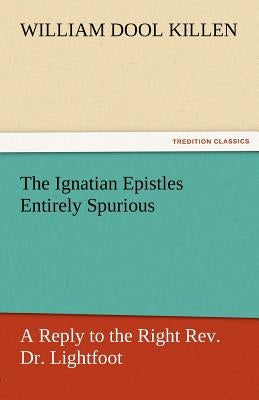 The Ignatian Epistles Entirely Spurious a Reply to the Right REV. Dr. Lightfoot by Killen, William D.