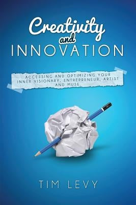 Creativity and Innovation: Accessing and Optimizing Your Inner Visionary, Entrepreneur, Artist and Muse. by Levy, Tim