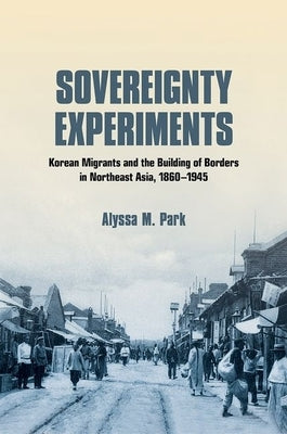 Sovereignty Experiments: Korean Migrants and the Building of Borders in Northeast Asia, 1860-1945 by Park, Alyssa M.
