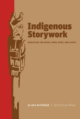 Indigenous Storywork: Educating the Heart, Mind, Body, and Spirit by Archibald, Jo-Ann