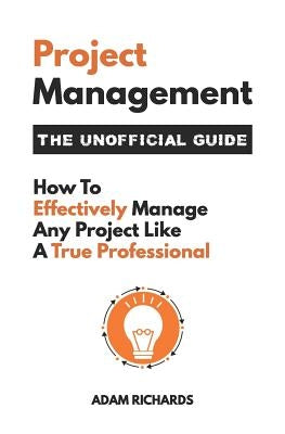 Project Management: The Unofficial Guide: How to Effectively Manage Any Project Like a True Professional by Richards, Adam
