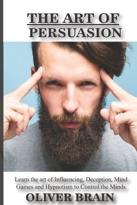 The art of Persuasion: Learn the art of influencing, deception, mind games and hypnotism to Control the minds by Brain, Oliver