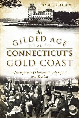 The Gilded Age on Connecticut's Gold Coast: Transforming Greenwich, Stamford and Darien by Gordon, Maggie