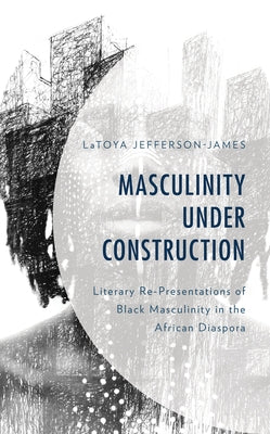 Masculinity Under Construction: Literary Re-Presentations of Black Masculinity in the African Diaspora by Jefferson-James, Latoya