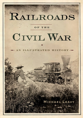 Railroads of the Civil War: An Illustrated History by Leavy, Michael