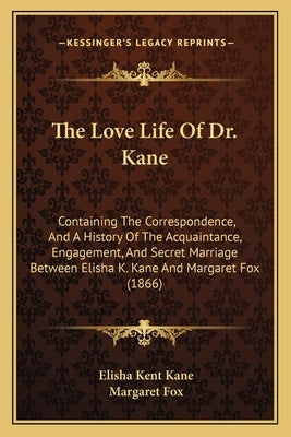 The Love Life Of Dr. Kane: Containing The Correspondence, And A History Of The Acquaintance, Engagement, And Secret Marriage Between Elisha K. Ka by Kane, Elisha Kent