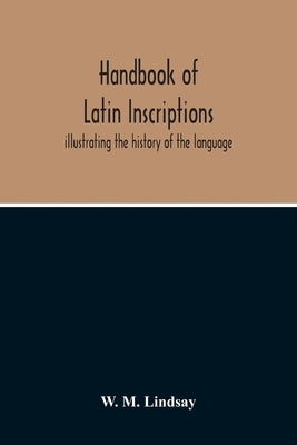 Handbook Of Latin Inscriptions: Illustrating The History Of The Language by M. Lindsay, W.