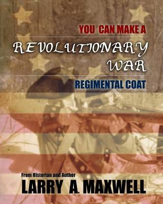 You Can Make a Revolutionary War Regimental Coat: Practical Instructions to Help You Make a Historically Accurate Revolutionary War Regimental Coat by Maxwell, Larry a.