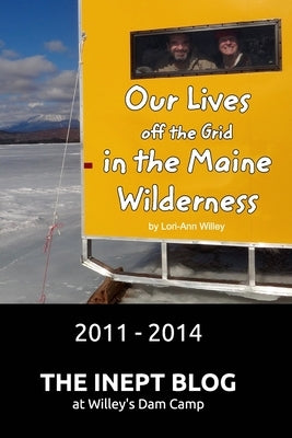 Our Lives off the Grid in the Maine Wilderness 2011 - 2014: The Inept Blog at Willey's Dam Camp by Willey, Lori-Ann