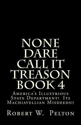 None Dare Call It Treason Book 4: America's Illustrious State Department! Its Machiavellian Misdeeds! by Pelton, Robert W.