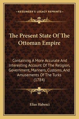 The Present State Of The Ottoman Empire: Containing A More Accurate And Interesting Account Of The Religion, Government, Manners, Customs, And Amuseme by Habesci, Elias