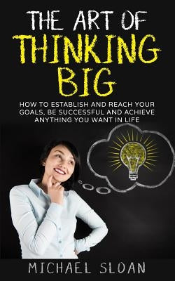 The Art Of Thinking Big: How To Establish And Reach Your Goals, Be Successful And Achieve Anything You Want In Life by Sloan, Michael