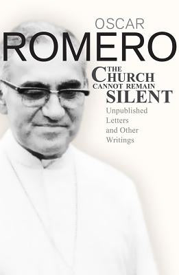 The Church Cannot Remain Silent: Unpublished Letters and Other Writings by Romero, Aoscar A.
