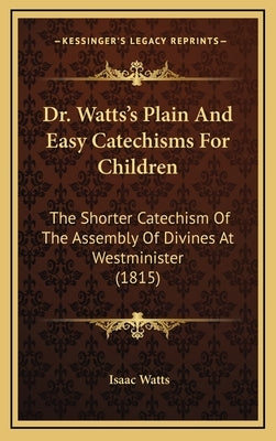 Dr. Watts's Plain and Easy Catechisms for Children: The Shorter Catechism of the Assembly of Divines at Westminister (1815) by Watts, Isaac