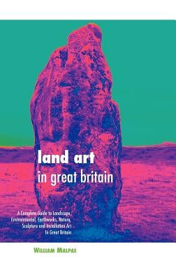 Land Art in Great Britain: A Complete Guide to Landscape, Environmental, Earthworks, Nature, Sculpture and Installation Art in Great Britain by Malpas, William