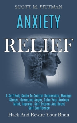 Anxiety Relief: A Self Help Guide to Control Depression, Manage Stress, Overcome Anger, Calm Your Anxious Mind, Improve Self-esteem an by M. Pittman, Scott