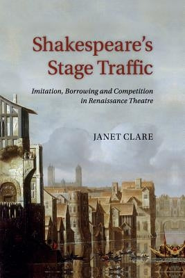 Shakespeare's Stage Traffic: Imitation, Borrowing and Competition in Renaissance Theatre by Clare, Janet