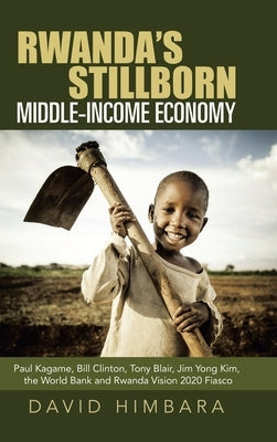 Rwanda's Stillborn Middle-Income Economy: Paul Kagame, Bill Clinton, Tony Blair, Jim Yong Kim, the World Bank and Rwanda Vision 2020 Fiasco by Himbara, David