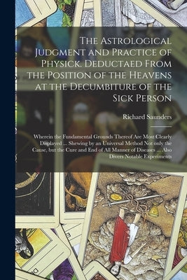 The Astrological Judgment and Practice of Physick. Deductaed From the Position of the Heavens at the Decumbiture of the Sick Person: Wherein the Funda by Saunders, Richard 1613-1675