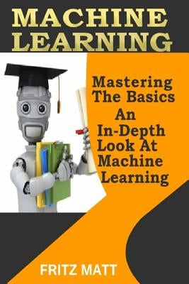 Machine Learning: Mastering The Basics: An In-Depth Look At Machine Learning by Matt, Fritz