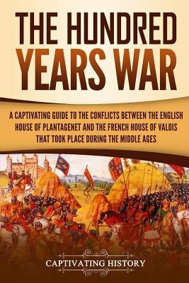 The Hundred Years' War: A Captivating Guide to the Conflicts Between the English House of Plantagenet and the French House of Valois That Took by History, Captivating