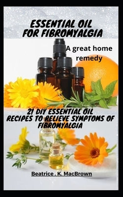 ESSENTIAL OIL FOR FIBROMYALGIA .A great home remedy: 21 DIY essential oil recipes to relieve symptoms of fibromyalgia by Macbrown, Beatrice K.