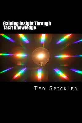 Gaining Insight Through Tacit Knowledge: Achieving Full Understanding From Learning and Teaching by Spickler, Ted