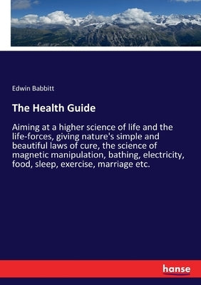 The Health Guide: Aiming at a higher science of life and the life-forces, giving nature's simple and beautiful laws of cure, the science by Babbitt, Edwin